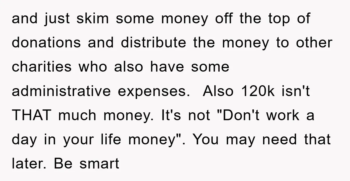 and just skim some money off the top of donations and distribute the money to other charities who also have some administrative expenses. Also 120k isn't THAT much money. It's...