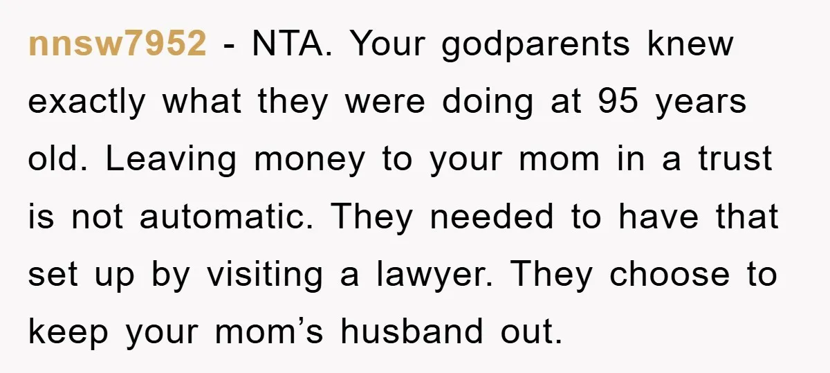nnsw7952 − NTA. Your godparents knew exactly what they were doing at 95 years old. Leaving money to your mom in a trust is not automatic. They needed to have...