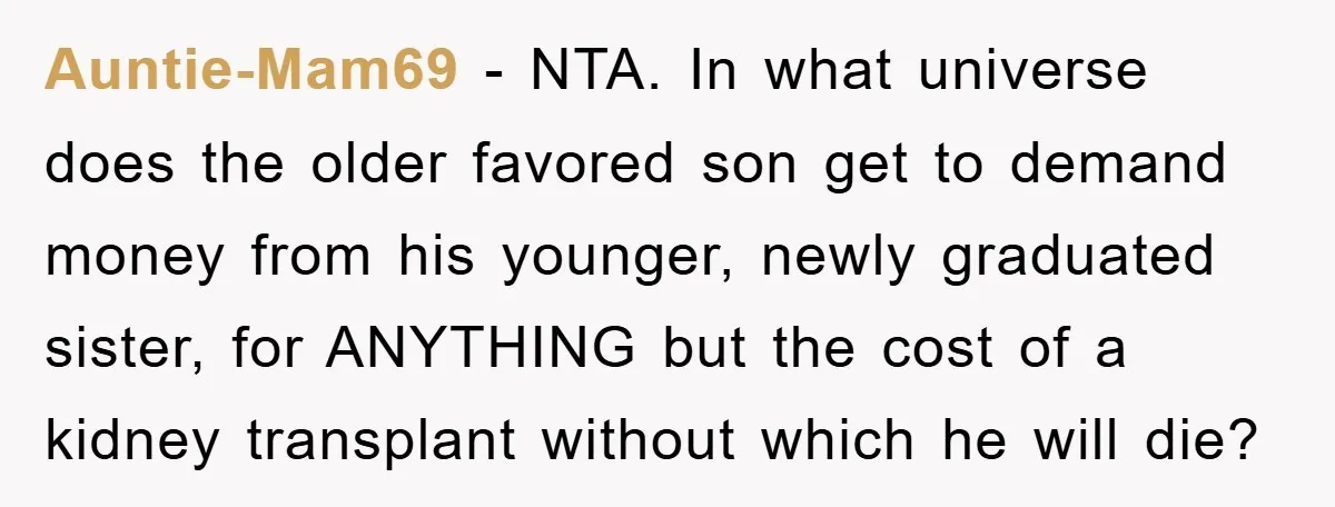 Auntie-Mam69 - NTA. In what universe does the older favored son get to demand money from his younger, newly graduated sister, for ANYTHING but the cost of a kidney transplant...