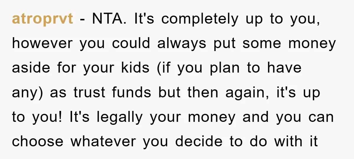 atroprvt − NTA. It's completely up to you, however you could always put some money aside for your kids (if you plan to have any) as trust funds but then...