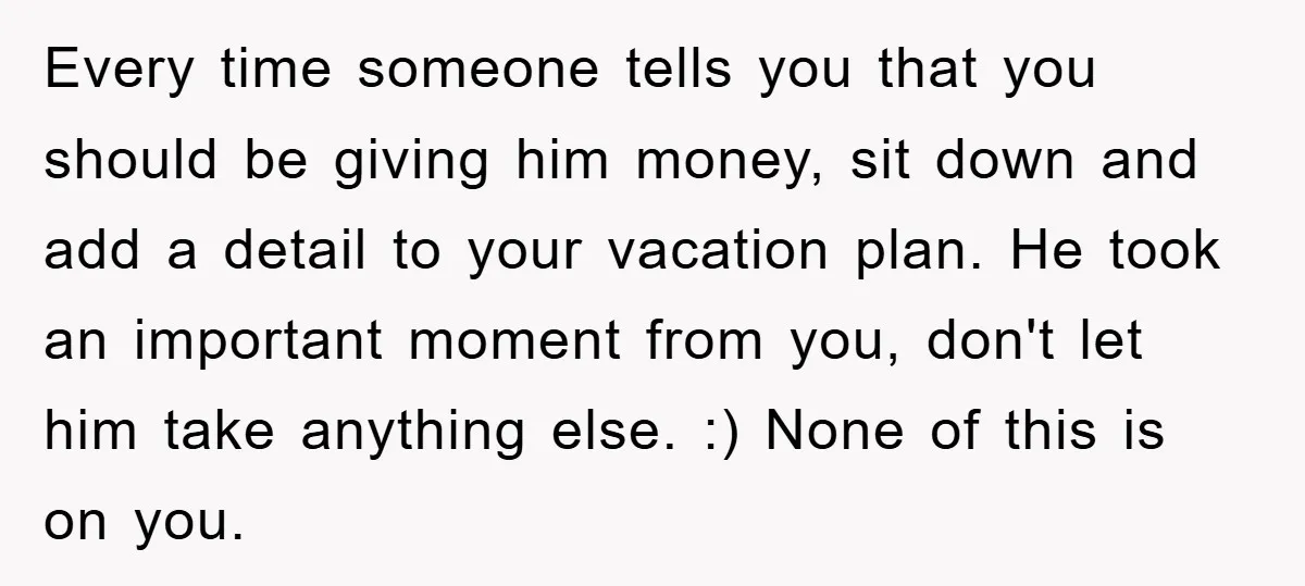 Every time someone tells you that you should be giving him money, sit down and add a detail to your vacation plan. He took an important moment from you, don't...