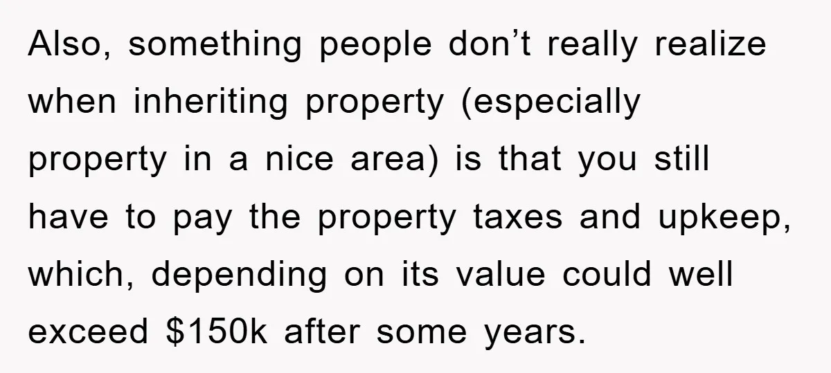 Also, something people don’t really realize when inheriting property (especially property in a nice area) is that you still have to pay the property taxes and upkeep, which, depending on...
