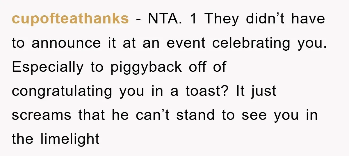 cupofteathanks - NTA. 1 They didn’t have to announce it at an event celebrating you. Especially to piggyback off of congratulating you in a toast? It just screams that he...