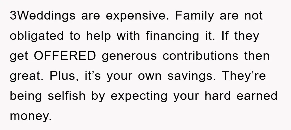 3Weddings are expensive. Family are not obligated to help with financing it. If they get OFFERED generous contributions then great. Plus, it’s your own savings. They’re being selfish by expecting...