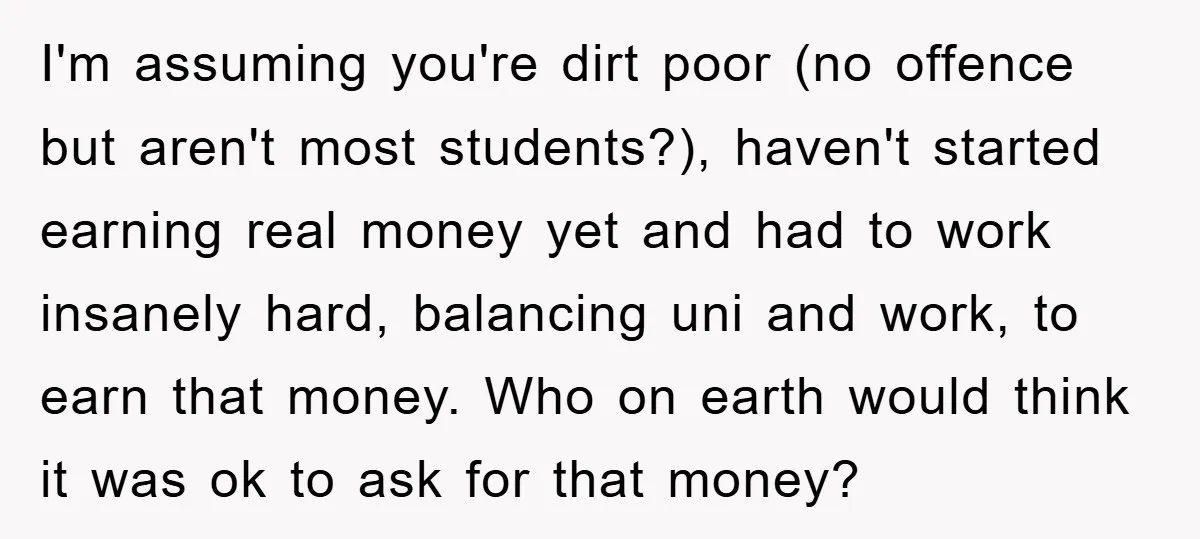 I'm assuming you're dirt poor (no offence but aren't most students?), haven't started earning real money yet and had to work insanely hard, balancing uni and work, to earn that...