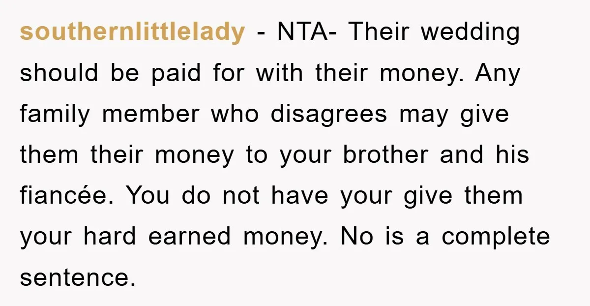 southernlittlelady - NTA- Their wedding should be paid for with their money. Any family member who disagrees may give them their money to your brother and his fiancée. You do...