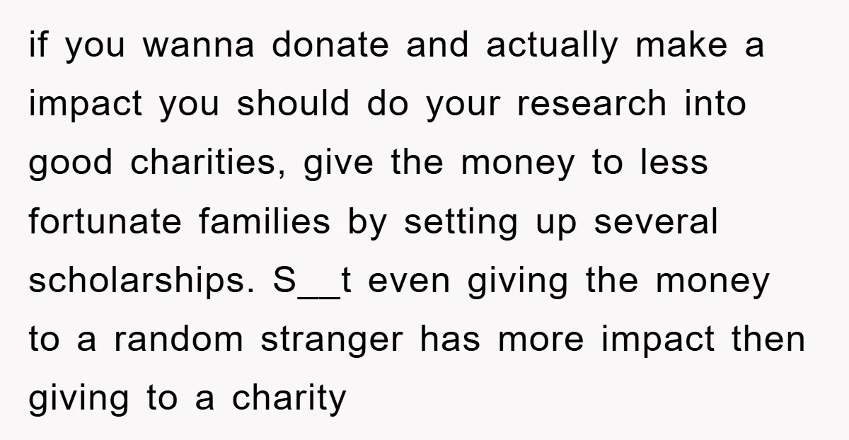 if you wanna donate and actually make a impact you should do your research into good charities, give the money to less fortunate families by setting up several scholarships. S__t...