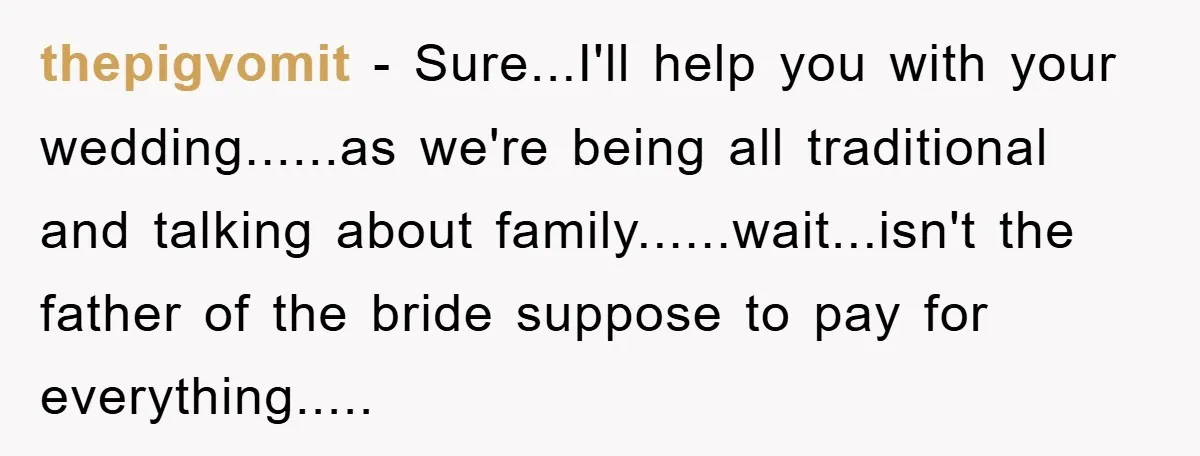 thepigvomit - Sure...I'll help you with your wedding......as we're being all traditional and talking about family......wait...isn't the father of the bride suppose to pay for everything.....