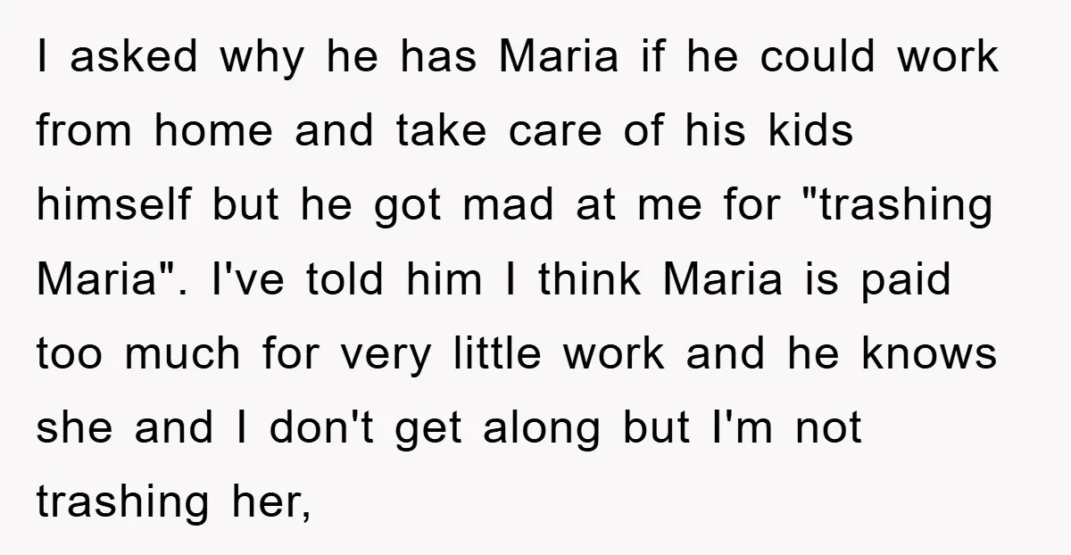 I asked why he has Maria if he could work from home and take care of his kids himself but he got mad at me for "trashing Maria". I've told...