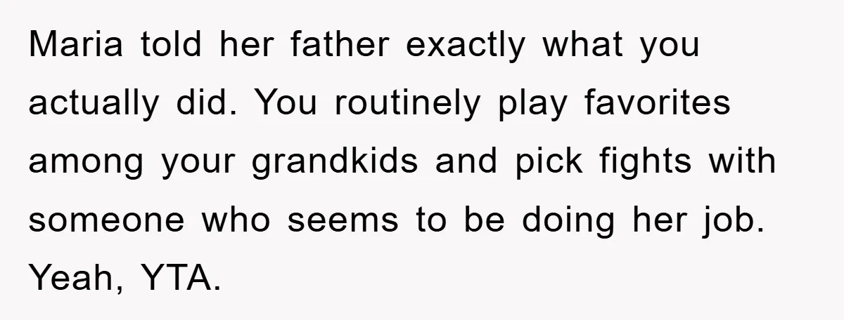 Maria told her father exactly what you actually did. You routinely play favorites among your grandkids and pick fights with someone who seems to be doing her job. Yeah, YTA.