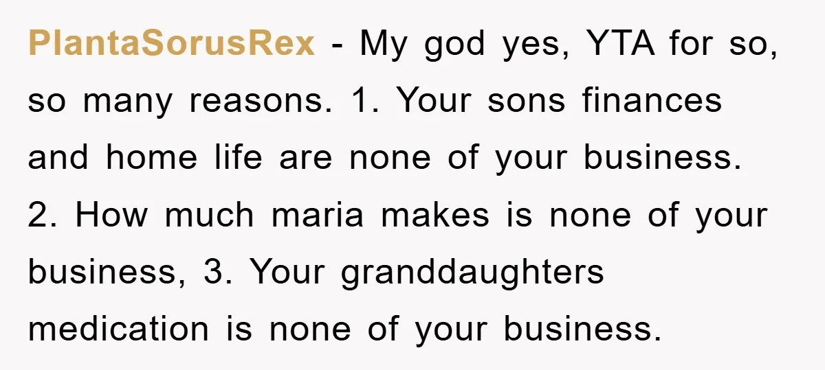 PlantaSorusRex − My god yes, YTA for so, so many reasons. 1. Your sons finances and home life are none of your business. 2. How much maria makes is none...