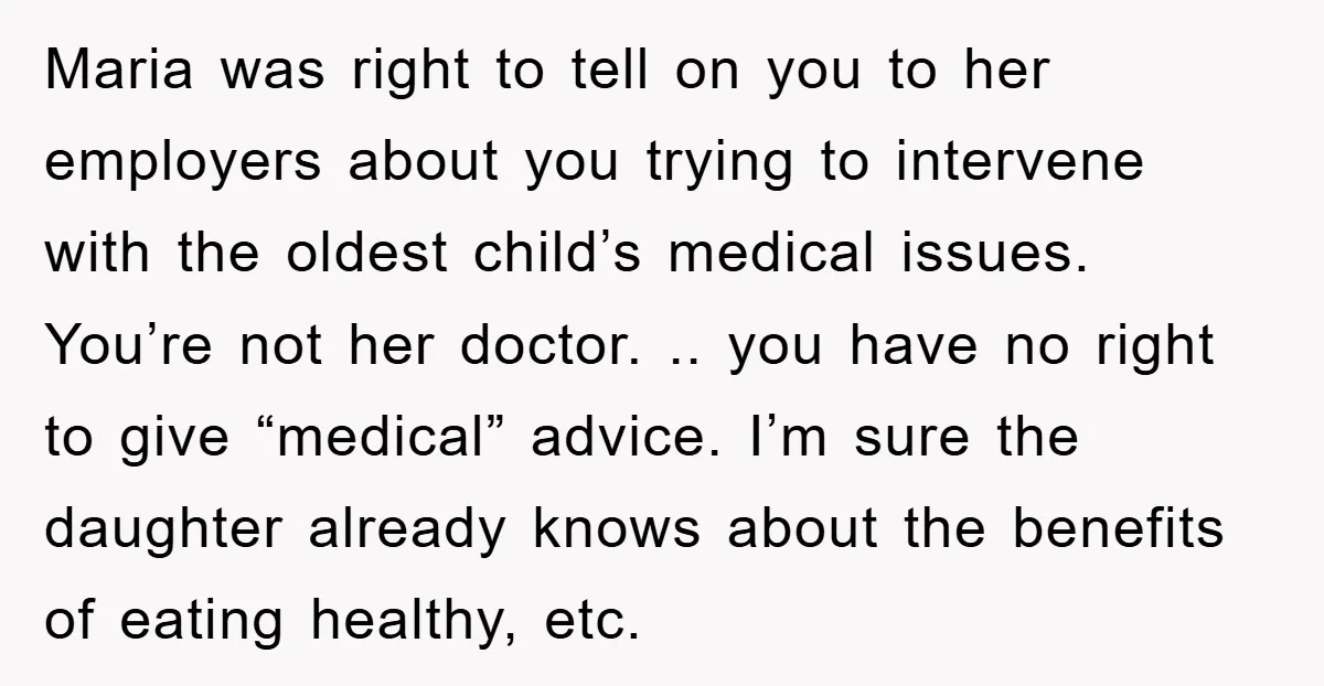 Maria was right to tell on you to her employers about you trying to intervene with the oldest child’s medical issues. You’re not her doctor. .. you have no right...
