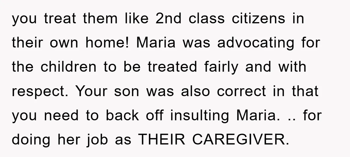 you treat them like 2nd class citizens in their own home! Maria was advocating for the children to be treated fairly and with respect. Your son was also correct in...