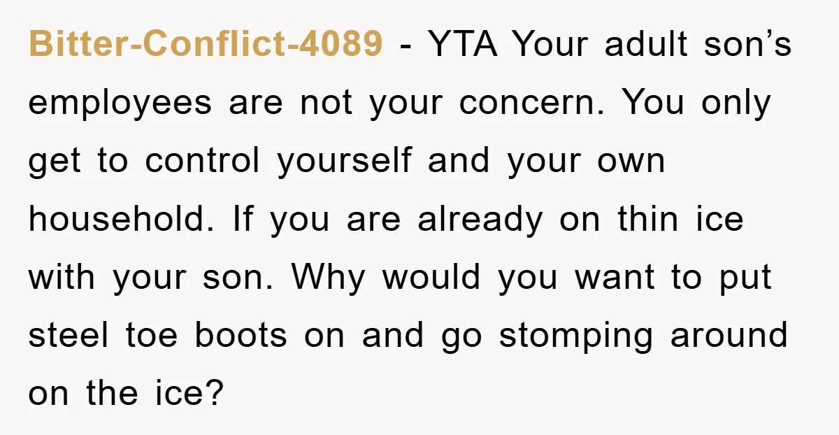 Bitter-Conflict-4089 − YTA Your adult son’s employees are not your concern. You only get to control yourself and your own household. If you are already on thin ice with your...