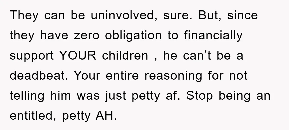 They can be uninvolved, sure. But, since they have zero obligation to financially support YOUR children , he can’t be a deadbeat. Your entire reasoning for not telling him was...