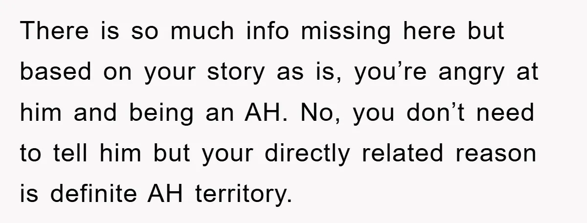 There is so much info missing here but based on your story as is, you’re angry at him and being an AH. No, you don’t need to tell him but...