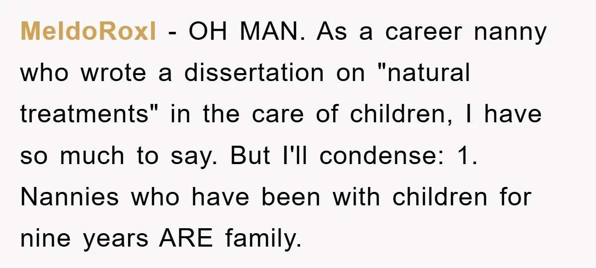 MeldoRoxl − OH MAN. As a career nanny who wrote a dissertation on "natural treatments" in the care of children, I have so much to say. But I'll condense: 1....