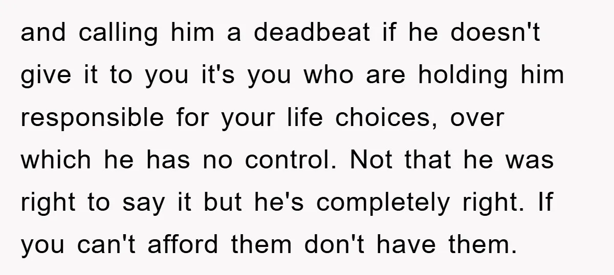 and calling him a deadbeat if he doesn't give it to you it's you who are holding him responsible for your life choices, over which he has no control. Not...