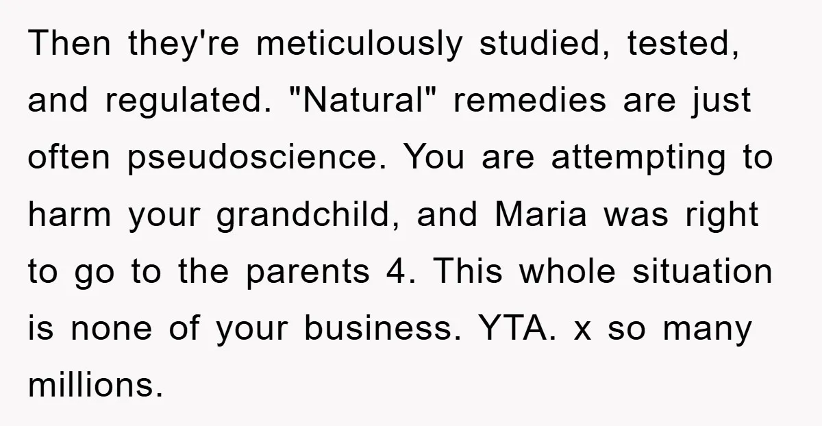 Then they're meticulously studied, tested, and regulated. "Natural" remedies are just often pseudoscience. You are attempting to harm your grandchild, and Maria was right to go to the parents 4....