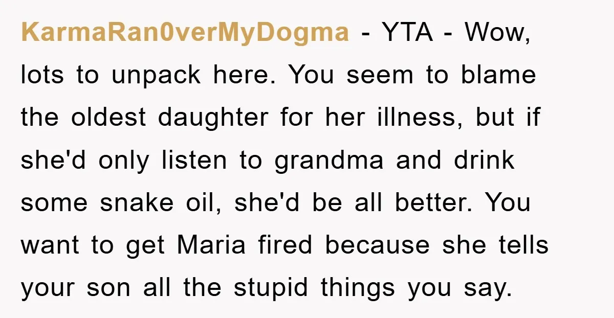 KarmaRan0verMyDogma − YTA - Wow, lots to unpack here. You seem to blame the oldest daughter for her illness, but if she'd only listen to grandma and drink some snake...