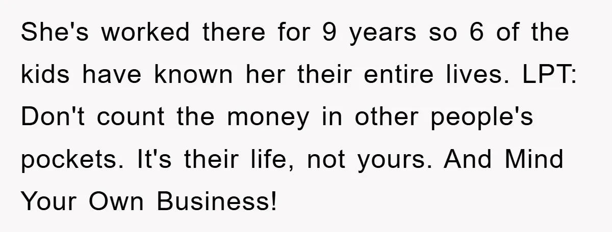 She's worked there for 9 years so 6 of the kids have known her their entire lives. LPT: Don't count the money in other people's pockets. It's their life, not...