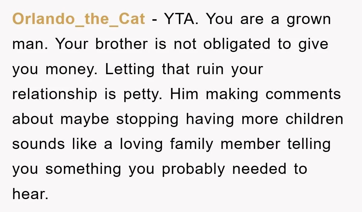 Orlando_the_Cat − YTA. You are a grown man. Your brother is not obligated to give you money. Letting that ruin your relationship is petty. Him making comments about maybe stopping...