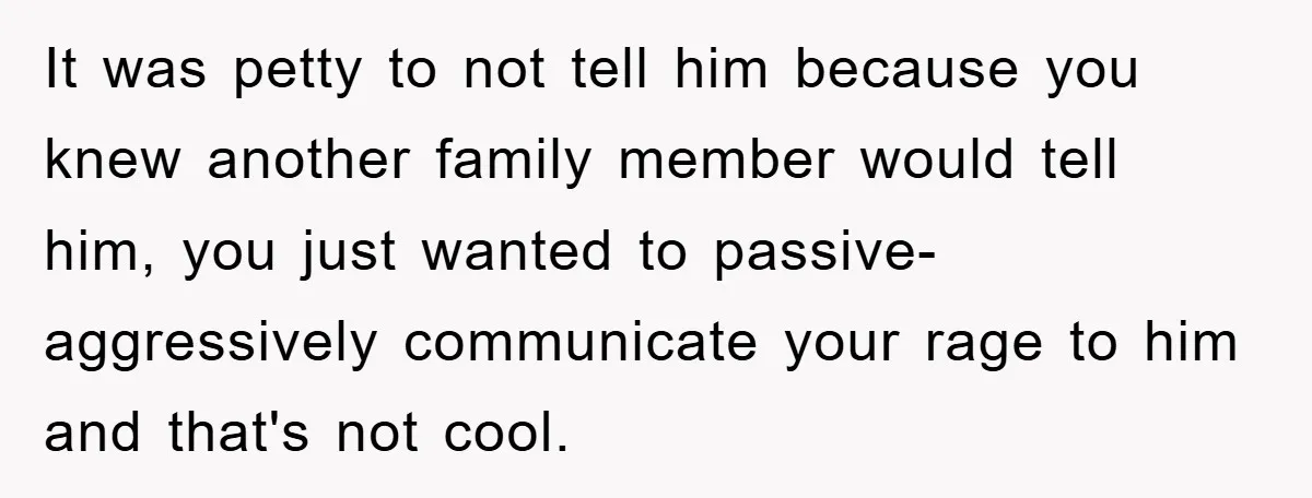 It was petty to not tell him because you knew another family member would tell him, you just wanted to passive-aggressively communicate your rage to him and that's not cool.