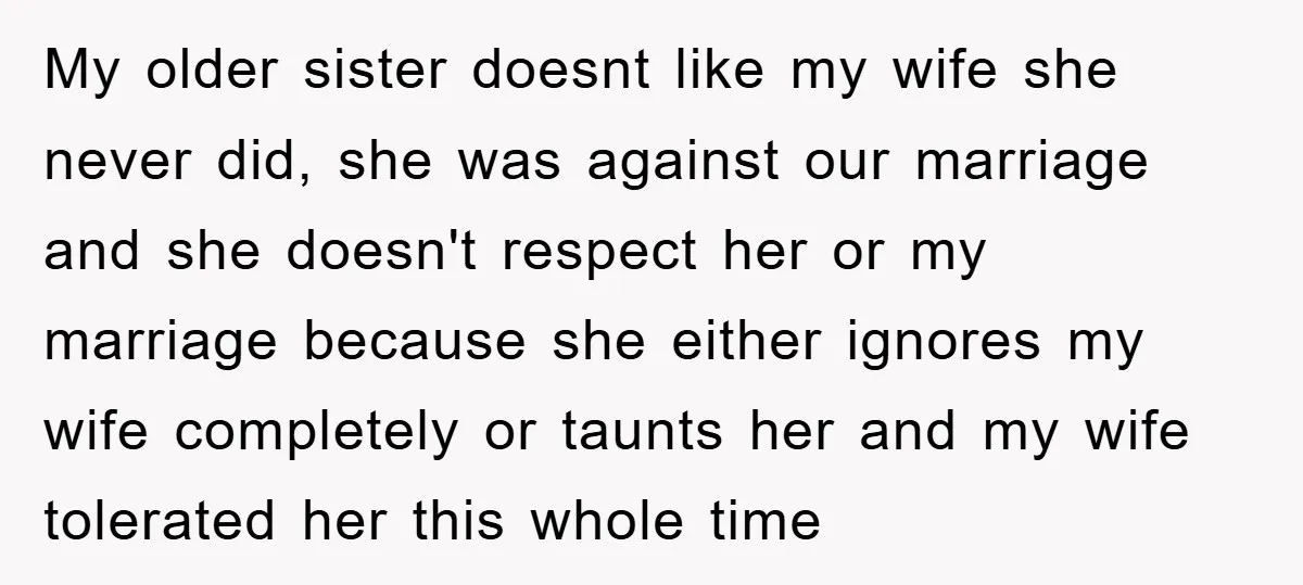 My older sister doesnt like my wife she never did, she was against our marriage and she doesn't respect her or my marriage because she either ignores my wife completely...