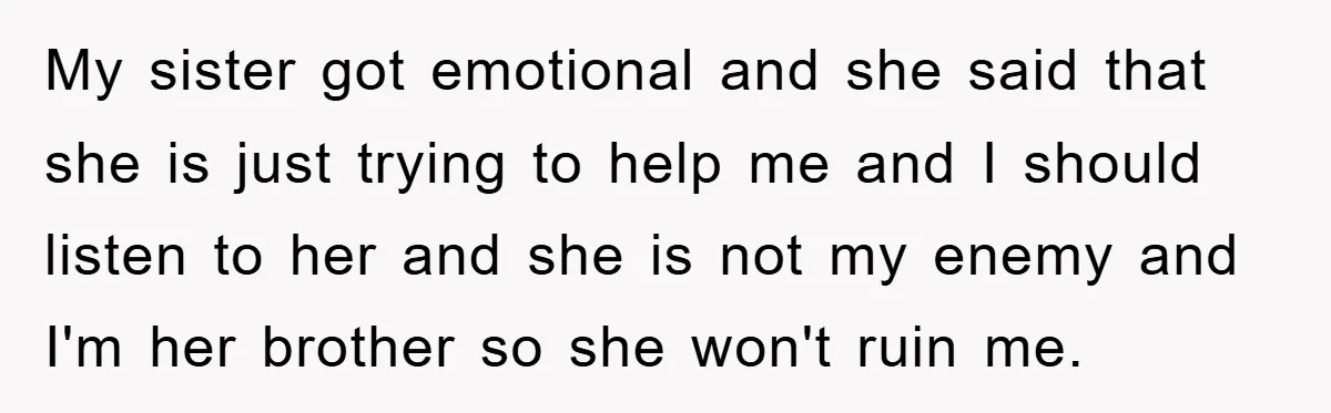 My sister got emotional and she said that she is just trying to help me and I should listen to her and she is not my enemy and I'm her...