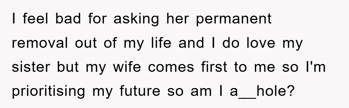 I feel bad for asking her permanent removal out of my life and I do love my sister but my wife comes first to me so I'm prioritising my future...