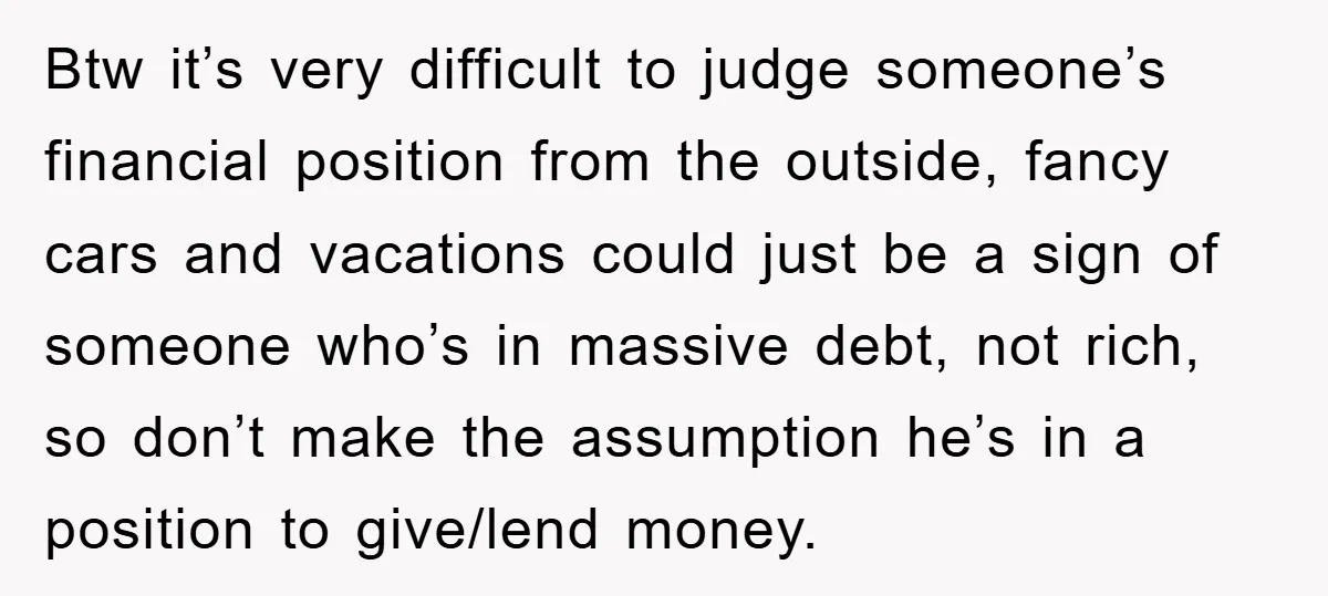 Btw it’s very difficult to judge someone’s financial position from the outside, fancy cars and vacations could just be a sign of someone who’s in massive debt, not rich, so...
