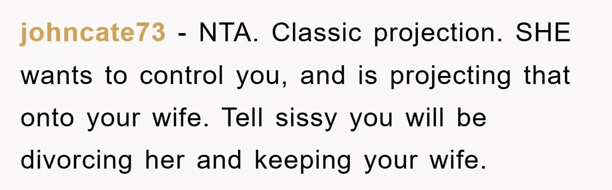 johncate73 − NTA. Classic projection. SHE wants to control you, and is projecting that onto your wife. Tell sissy you will be divorcing her and keeping your wife.