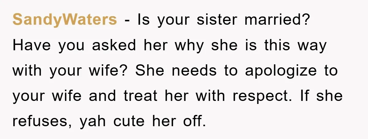 SandyWaters − Is your sister married? Have you asked her why she is this way with your wife? She needs to apologize to your wife and treat her with respect....