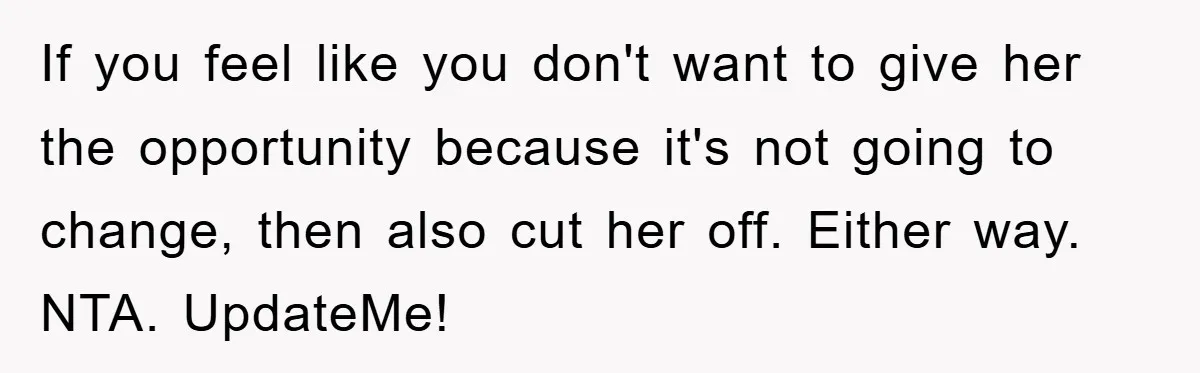 If you feel like you don't want to give her the opportunity because it's not going to change, then also cut her off. Either way. NTA. UpdateMe!