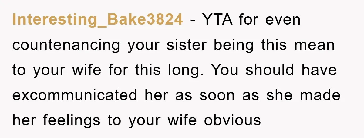 Interesting_Bake3824 − YTA for even countenancing your sister being this mean to your wife for this long. You should have excommunicated her as soon as she made her feelings to...