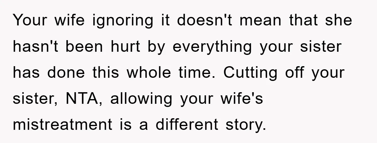Your wife ignoring it doesn't mean that she hasn't been hurt by everything your sister has done this whole time. Cutting off your sister, NTA, allowing your wife's mistreatment is...
