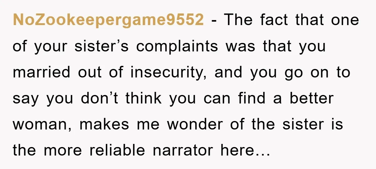 NoZookeepergame9552 − The fact that one of your sister’s complaints was that you married out of insecurity, and you go on to say you don’t think you can find a...