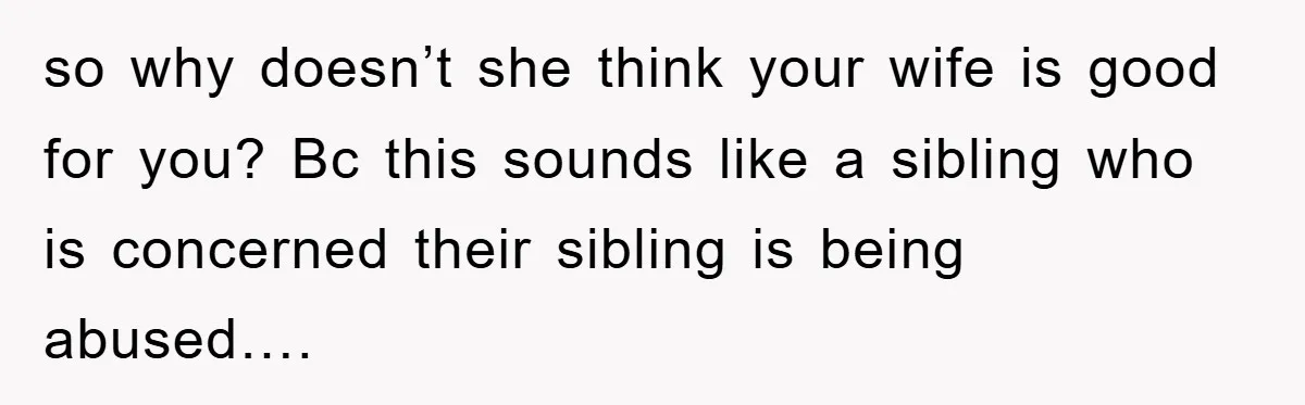so why doesn’t she think your wife is good for you? Bc this sounds like a sibling who is concerned their sibling is being abused….