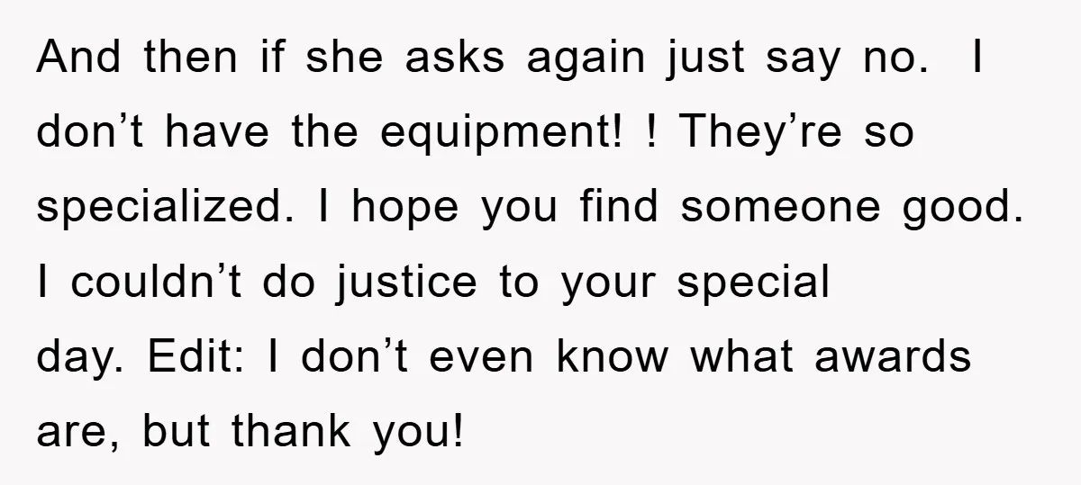 And then if she asks again just say no. I don’t have the equipment! ! They’re so specialized. I hope you find someone good. I couldn’t do justice to your...