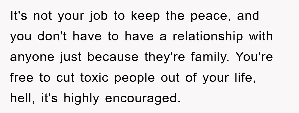 It's not your job to keep the peace, and you don't have to have a relationship with anyone just because they're family. You're free to cut toxic people out of...