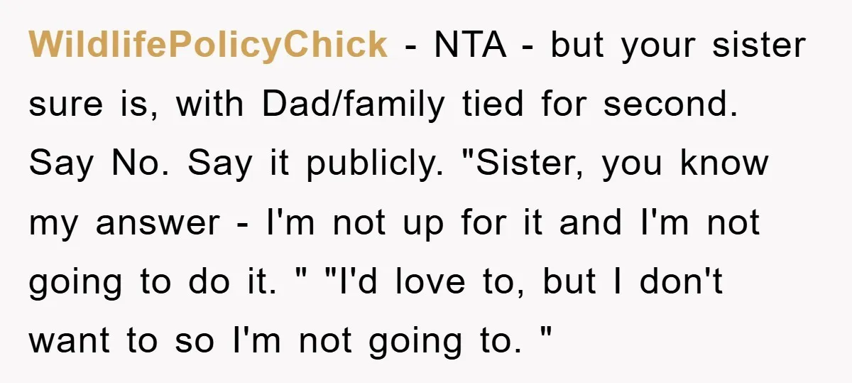 WildlifePolicyChick − NTA - but your sister sure is, with Dad/family tied for second. Say No. Say it publicly. "Sister, you know my answer - I'm not up for it...
