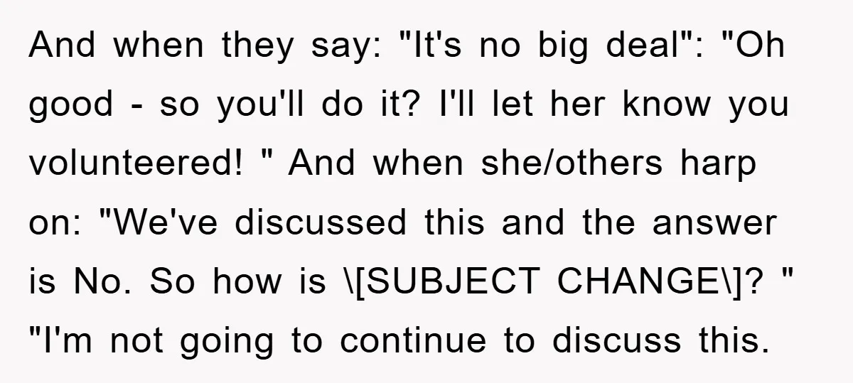 And when they say: "It's no big deal": "Oh good - so you'll do it? I'll let her know you volunteered! " And when she/others harp on: "We've discussed this...