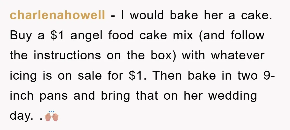 charlenahowell − I would bake her a cake. Buy a $1 angel food cake mix (and follow the instructions on the box) with whatever icing is on sale for $1....
