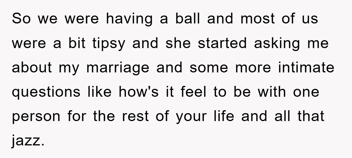 So we were having a ball and most of us were a bit tipsy and she started asking me about my marriage and some more intimate questions like how's it...