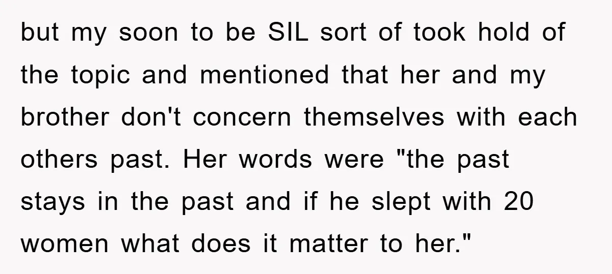 but my soon to be SIL sort of took hold of the topic and mentioned that her and my brother don't concern themselves with each others past. Her words were...