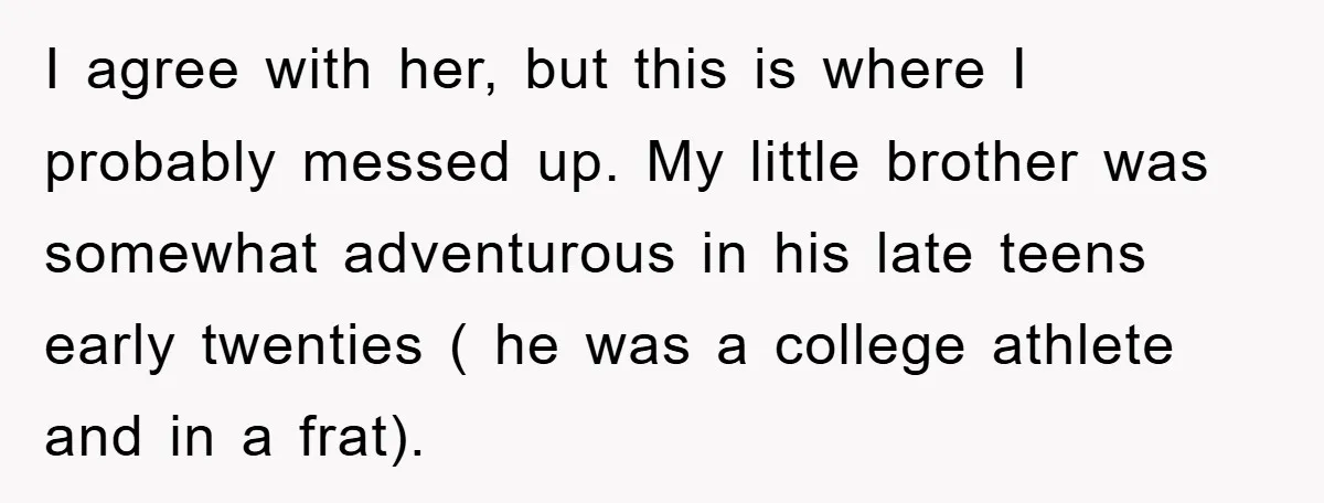 I agree with her, but this is where I probably messed up. My little brother was somewhat adventurous in his late teens early twenties ( he was a college athlete...