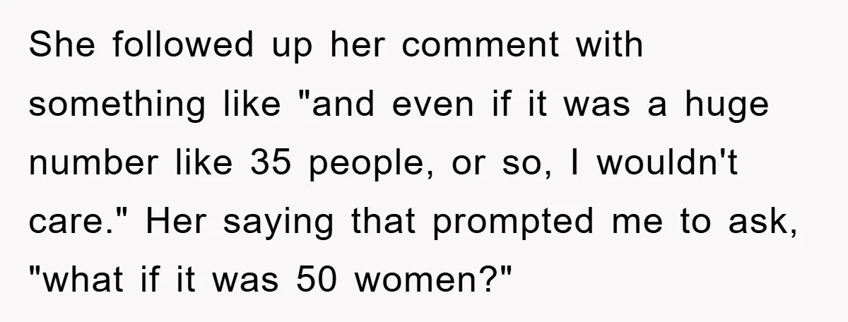 She followed up her comment with something like "and even if it was a huge number like 35 people, or so, I wouldn't care." Her saying that prompted me to...