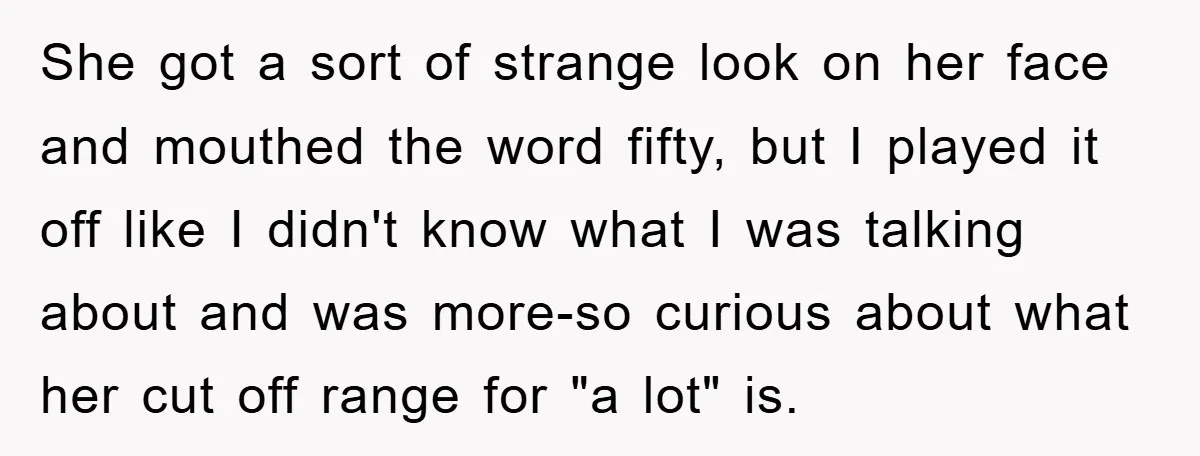 She got a sort of strange look on her face and mouthed the word fifty, but I played it off like I didn't know what I was talking about and...