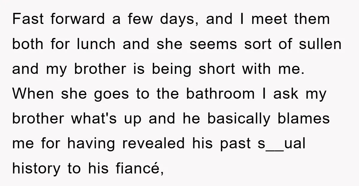 Fast forward a few days, and I meet them both for lunch and she seems sort of sullen and my brother is being short with me. When she goes to...