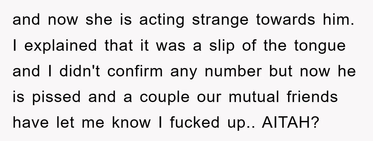 and now she is acting strange towards him. I explained that it was a slip of the tongue and I didn't confirm any number but now he is pissed and...